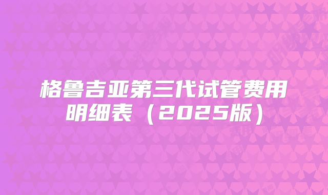 格鲁吉亚第三代试管费用明细表（2025版）