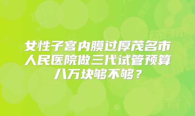 女性子宫内膜过厚茂名市人民医院做三代试管预算八万块够不够？