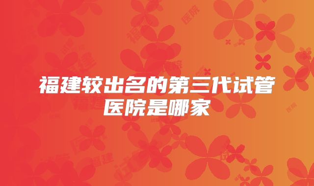 福建较出名的第三代试管医院是哪家