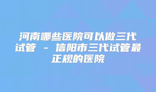 河南哪些医院可以做三代试管 - 信阳市三代试管最正规的医院