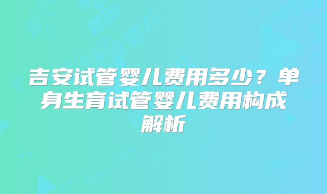 吉安试管婴儿费用多少？单身生育试管婴儿费用构成解析