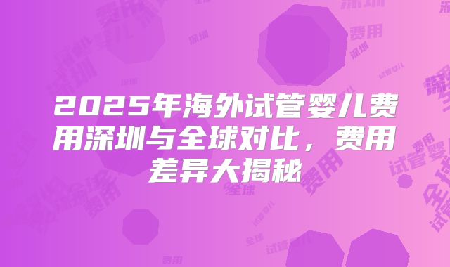 2025年海外试管婴儿费用深圳与全球对比，费用差异大揭秘