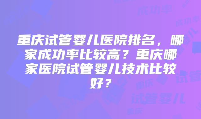 重庆试管婴儿医院排名，哪家成功率比较高？重庆哪家医院试管婴儿技术比较好？