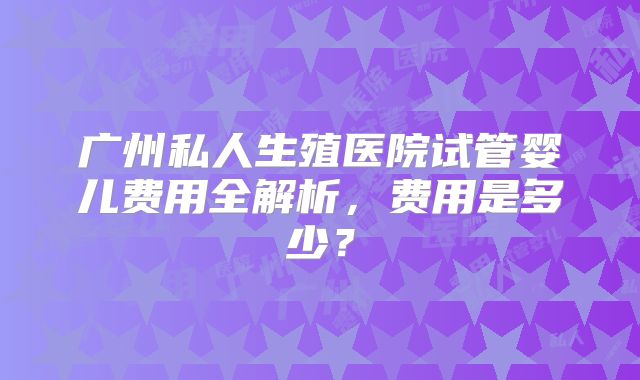 广州私人生殖医院试管婴儿费用全解析,费用是多少?