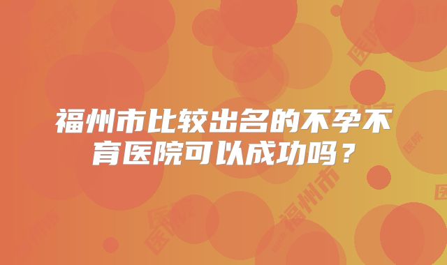 福州市比较出名的不孕不育医院可以成功吗？