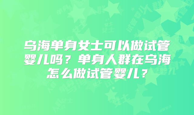 乌海单身女士可以做试管婴儿吗？单身人群在乌海怎么做试管婴儿？