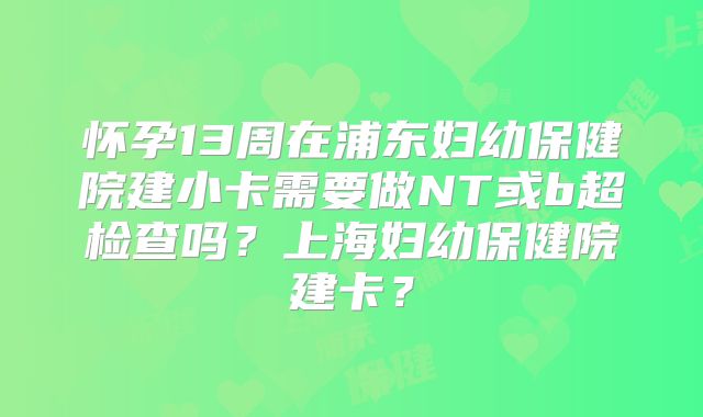 怀孕13周在浦东妇幼保健院建小卡需要做NT或b超检查吗？上海妇幼保健院建卡？