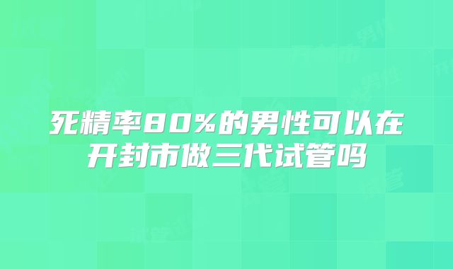 死精率80%的男性可以在开封市做三代试管吗