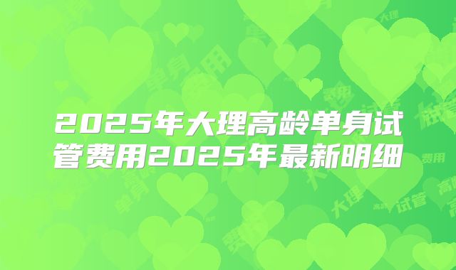 2025年大理高龄单身试管费用2025年最新明细
