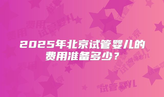 2025年北京试管婴儿的费用准备多少?