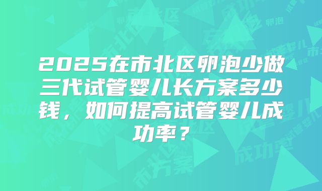 2025在市北区卵泡少做三代试管婴儿长方案多少钱，如何提高试管婴儿成功率？