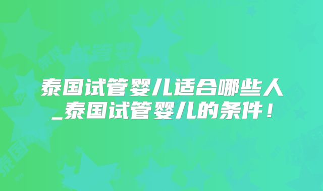 泰国试管婴儿适合哪些人_泰国试管婴儿的条件！