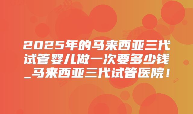 2025年的马来西亚三代试管婴儿做一次要多少钱_马来西亚三代试管医院！