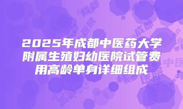 2025年成都中医药大学附属生殖妇幼医院试管费用高龄单身详细组成