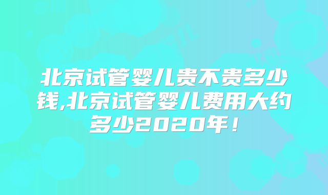 北京试管婴儿贵不贵多少钱,北京试管婴儿费用大约多少2020年!
