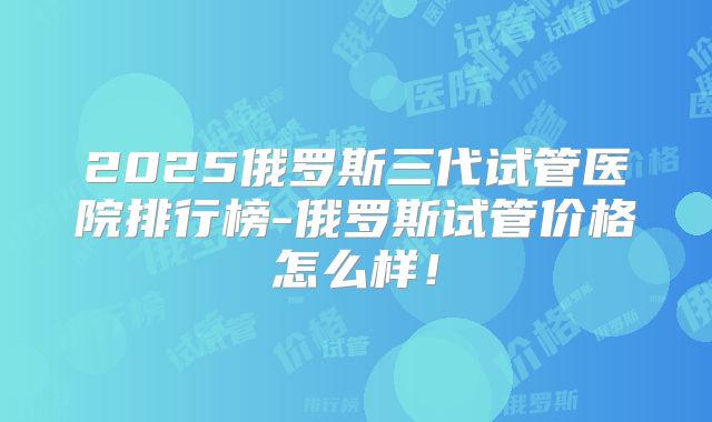 2025俄罗斯三代试管医院排行榜-俄罗斯试管价格怎么样！