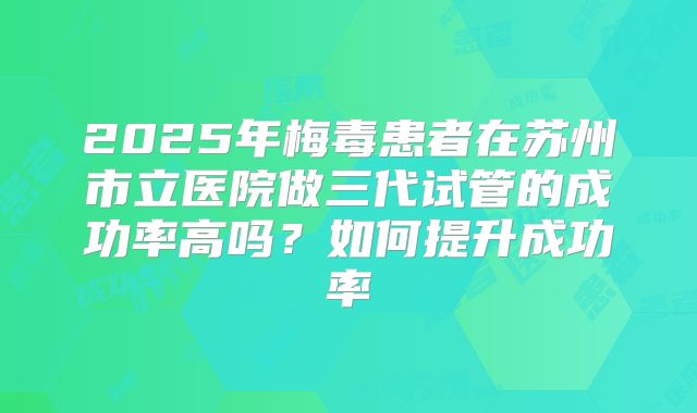 2025年梅毒患者在苏州市立医院做三代试管的成功率高吗?如何提升成功率