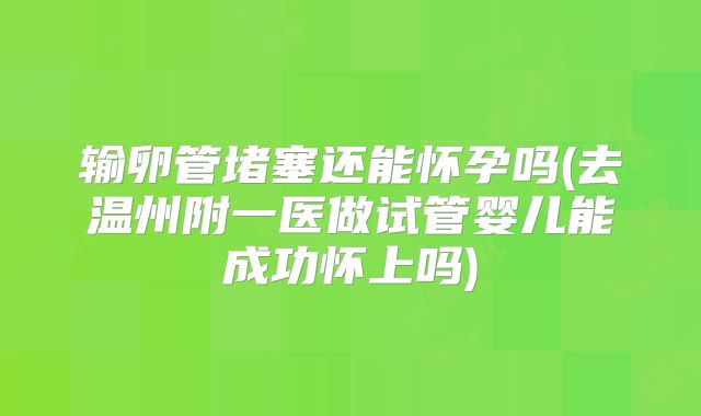 输卵管堵塞还能怀孕吗(去温州附一医做试管婴儿能成功怀上吗)