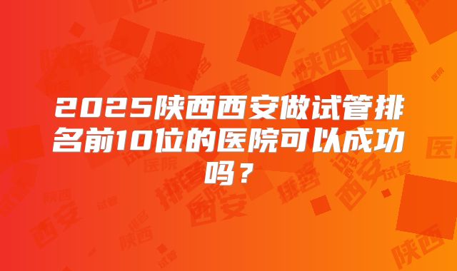 2025陕西西安做试管排名前10位的医院可以成功吗？