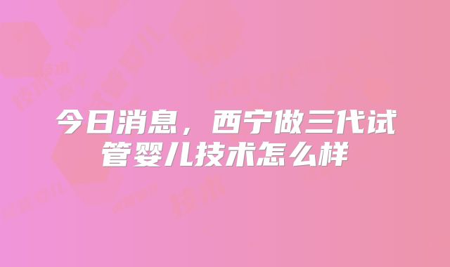今日消息，西宁做三代试管婴儿技术怎么样