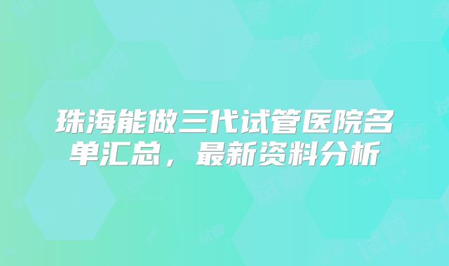 珠海能做三代试管医院名单汇总，最新资料分析