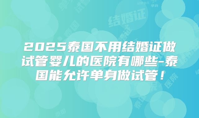 2025泰国不用结婚证做试管婴儿的医院有哪些-泰国能允许单身做试管！