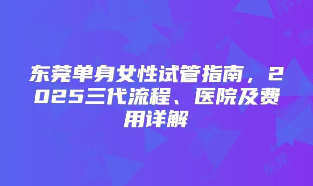 东莞单身女性试管指南，2025三代流程、医院及费用详解