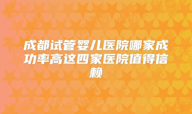 成都试管婴儿医院哪家成功率高这四家医院值得信赖