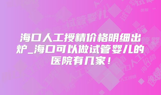 海口人工授精价格明细出炉_海口可以做试管婴儿的医院有几家！