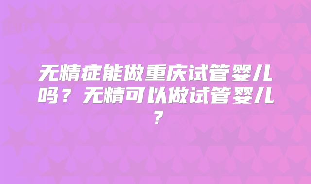 无精症能做重庆试管婴儿吗？无精可以做试管婴儿？