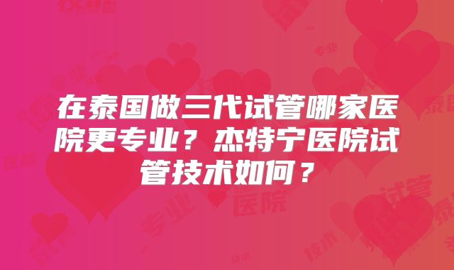 在泰国做三代试管哪家医院更专业?杰特宁医院试管技术如何?
