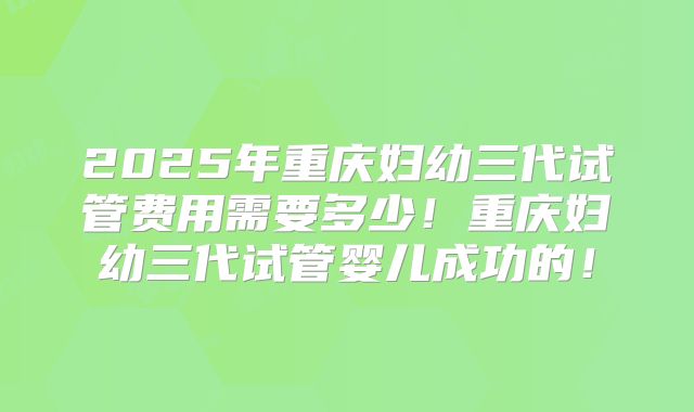 2025年重庆妇幼三代试管费用需要多少!重庆妇幼三代试管婴儿成功的!