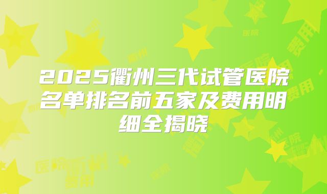 2025衢州三代试管医院名单排名前五家及费用明细全揭晓