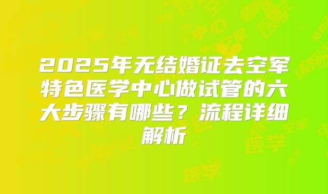 2025年无结婚证去空军特色医学中心做试管的六大步骤有哪些？流程详细解析