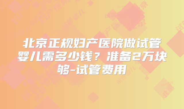 北京正规妇产医院做试管婴儿需多少钱？准备2万块够-试管费用