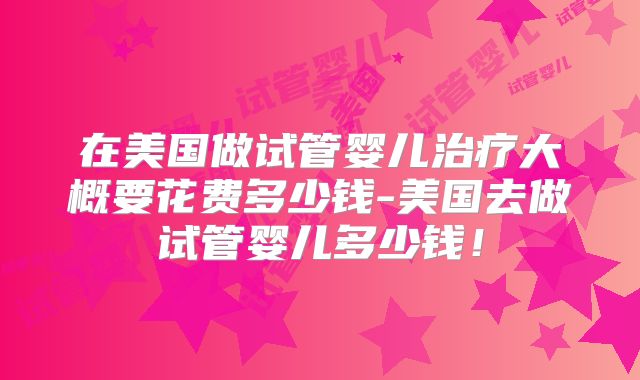 在美国做试管婴儿治疗大概要花费多少钱-美国去做试管婴儿多少钱！
