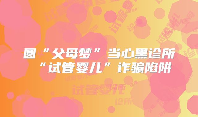 圆“父母梦”当心黑诊所“试管婴儿”诈骗陷阱