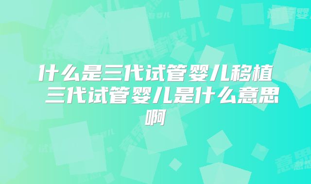 什么是三代试管婴儿移植 三代试管婴儿是什么意思啊