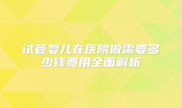试管婴儿在医院做需要多少钱费用全面解析