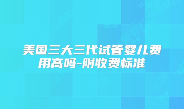 美国三大三代试管婴儿费用高吗-附收费标准