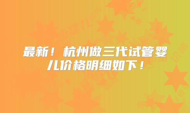 最新！杭州做三代试管婴儿价格明细如下！
