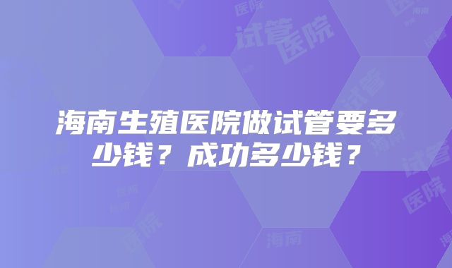 海南生殖医院做试管要多少钱？成功多少钱？