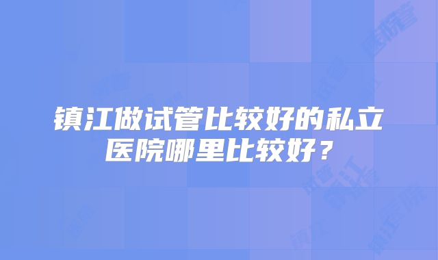 镇江做试管比较好的私立医院哪里比较好？