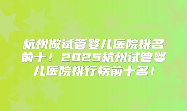 杭州做试管婴儿医院排名前十！2025杭州试管婴儿医院排行榜前十名！