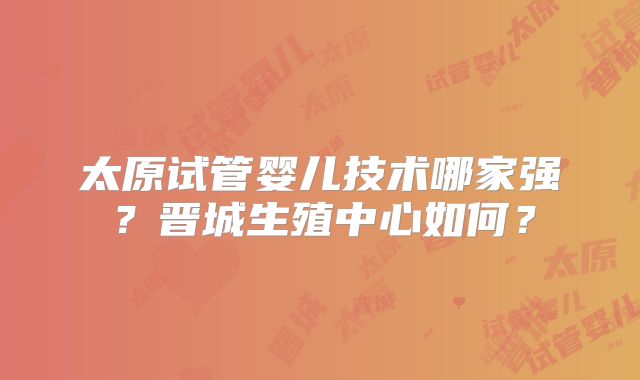 太原试管婴儿技术哪家强？晋城生殖中心如何？
