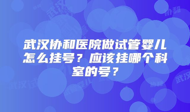 武汉协和医院做试管婴儿怎么挂号？应该挂哪个科室的号？