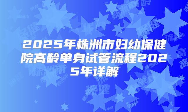 2025年株洲市妇幼保健院高龄单身试管流程2025年详解