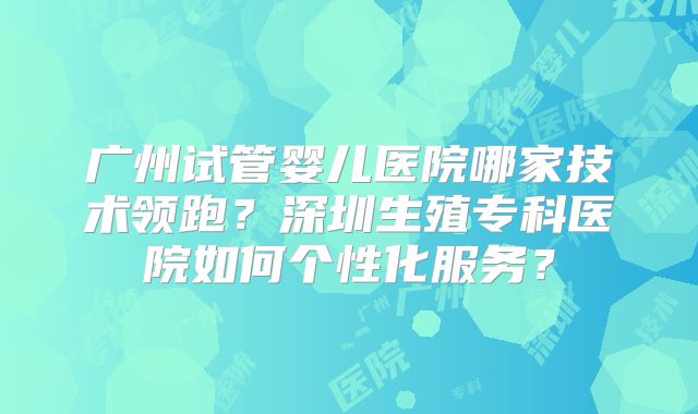 广州试管婴儿医院哪家技术领跑？深圳生殖专科医院如何个性化服务？