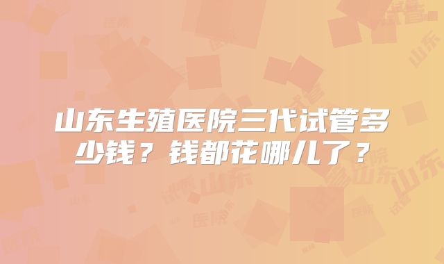 山东生殖医院三代试管多少钱？钱都花哪儿了？