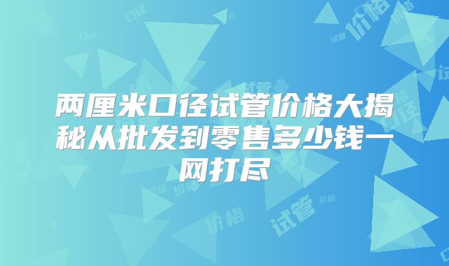 两厘米口径试管价格大揭秘从批发到零售多少钱一网打尽